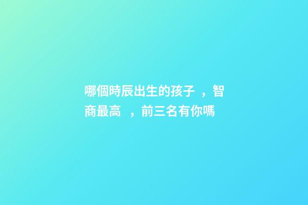 哪個時辰出生的孩子，智商最高，前三名有你嗎
